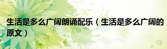 生活是多么广阔朗诵配乐（生活是多么广阔的原文）