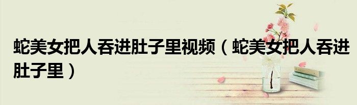 蛇美女把人吞进肚子里视频（蛇美女把人吞进肚子里）