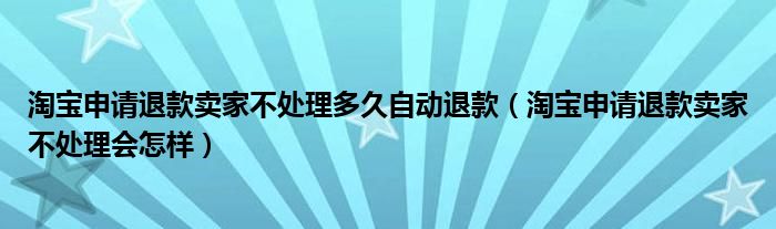 淘宝申请退款卖家不处理多久自动退款（淘宝申请退款卖家不处理会怎样）