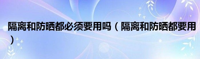 隔离和防晒都必须要用吗（隔离和防晒都要用）