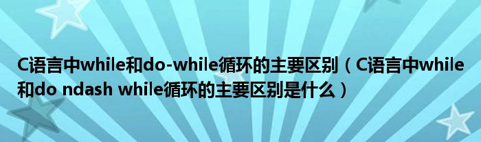 C语言中while和do-while循环的主要区别（C语言中while和do ndash while循环的主要区别是什么）