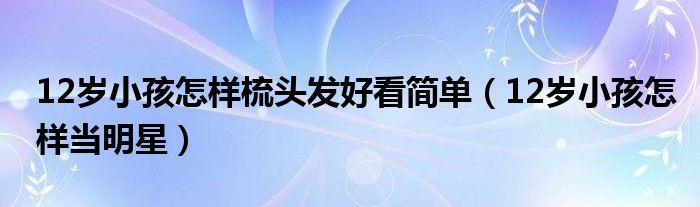 12岁小孩怎样梳头发好看简单（12岁小孩怎样当明星）