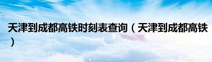 天津到成都高铁时刻表查询（天津到成都高铁）