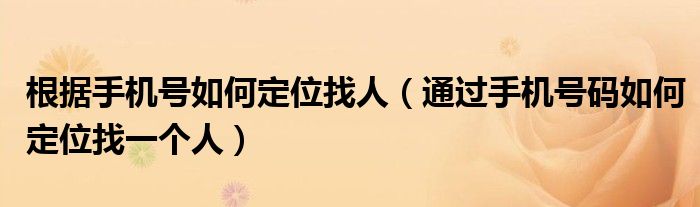 根据手机号如何定位找人（通过手机号码如何定位找一个人）