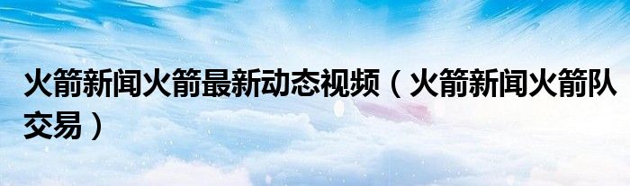 火箭新闻火箭最新动态视频（火箭新闻火箭队交易）