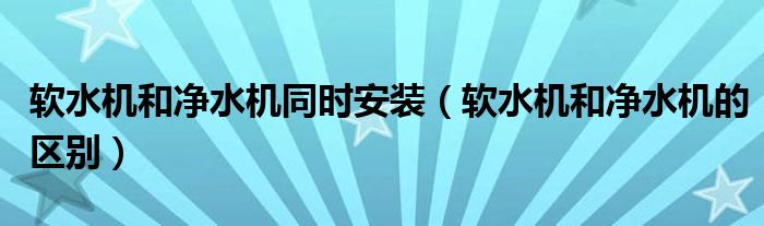 软水机和净水机同时安装（软水机和净水机的区别）
