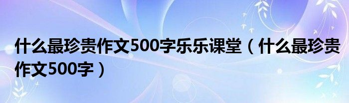 什么最珍贵作文500字乐乐课堂（什么最珍贵作文500字）