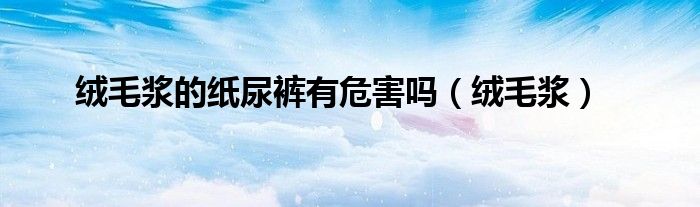 绒毛浆的纸尿裤有危害吗（绒毛浆）