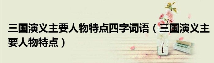 三国演义主要人物特点四字词语（三国演义主要人物特点）