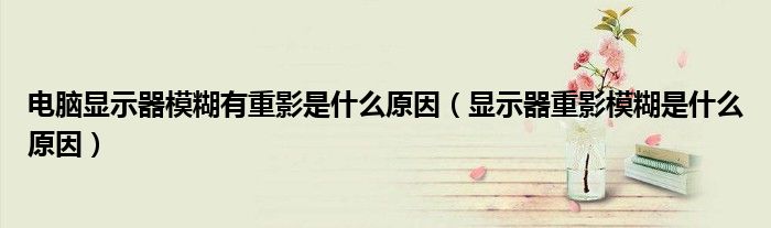 电脑显示器模糊有重影是什么原因（显示器重影模糊是什么原因）