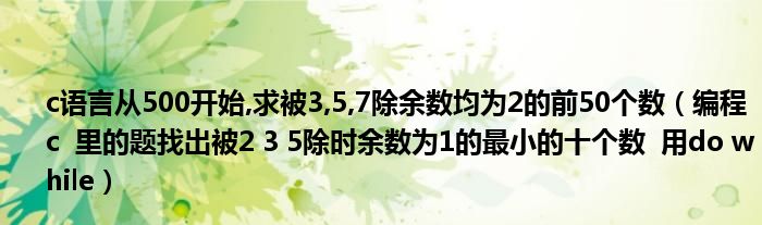 c语言从500开始,求被3,5,7除余数均为2的前50个数（编程 c  里的题找出被2 3 5除时余数为1的最小的十个数  用do while）
