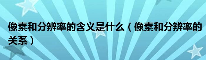 像素和分辨率的含义是什么（像素和分辨率的关系）