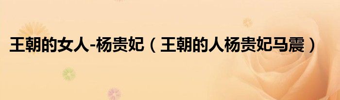 王朝的女人-杨贵妃（王朝的人杨贵妃马震）