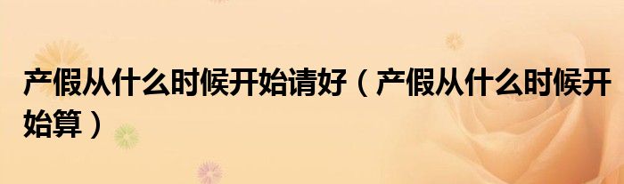 产假从什么时候开始请好（产假从什么时候开始算）