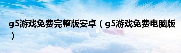 g5游戏免费完整版安卓（g5游戏免费电脑版）