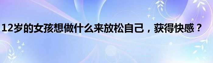 12岁的女孩想做什么来放松自己，获得快感？