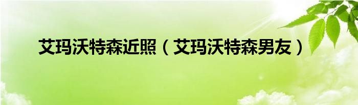 艾玛沃特森近照（艾玛沃特森男友）