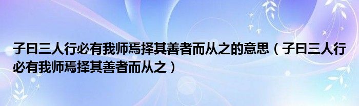 子曰三人行必有我师焉择其善者而从之的意思（子曰三人行必有我师焉择其善者而从之）