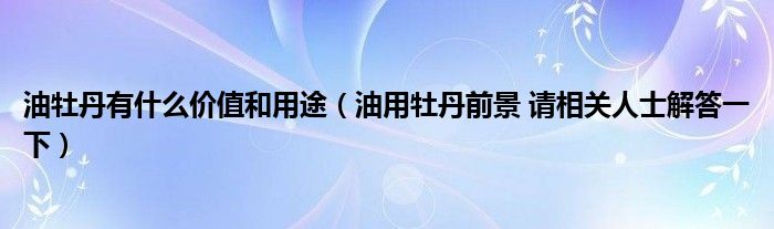 油牡丹有什么价值和用途（油用牡丹前景 请相关人士解答一下）
