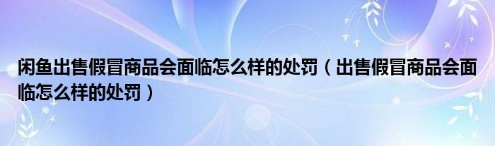 闲鱼出售假冒商品会面临怎么样的处罚（出售假冒商品会面临怎么样的处罚）