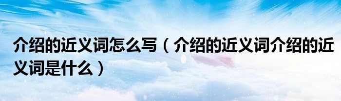介绍的近义词怎么写（介绍的近义词介绍的近义词是什么）