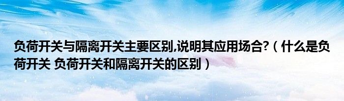负荷开关与隔离开关主要区别,说明其应用场合?（什么是负荷开关 负荷开关和隔离开关的区别）