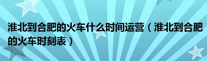 淮北到合肥的火车什么时间运营（淮北到合肥的火车时刻表）