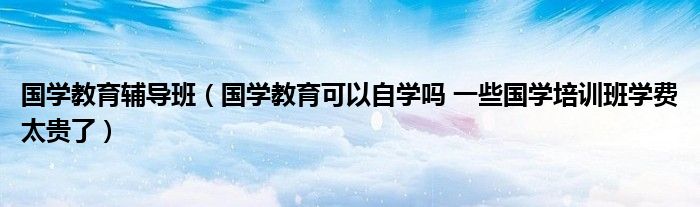 国学教育辅导班（国学教育可以自学吗 一些国学培训班学费太贵了）