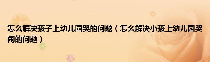 怎么解决孩子上幼儿园哭的问题（怎么解决小孩上幼儿园哭闹的问题）