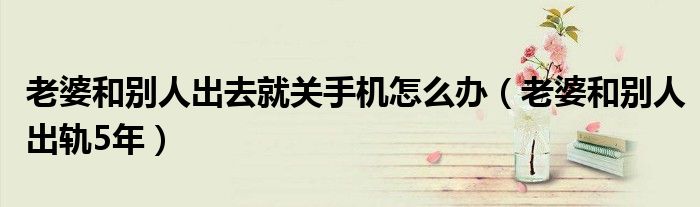 老婆和别人出去就关手机怎么办（老婆和别人出轨5年）