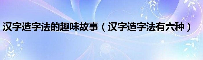 汉字造字法的趣味故事（汉字造字法有六种）