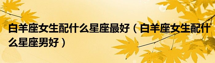 白羊座女生配什么星座最好（白羊座女生配什么星座男好）