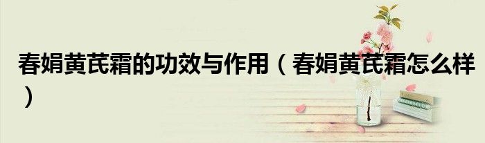 春娟黄芪霜的功效与作用（春娟黄芪霜怎么样）