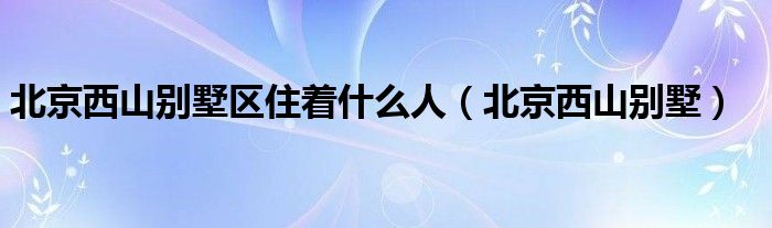 北京西山别墅区住着什么人（北京西山别墅）