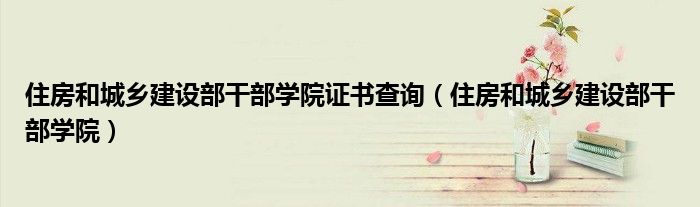 住房和城乡建设部干部学院证书查询（住房和城乡建设部干部学院）