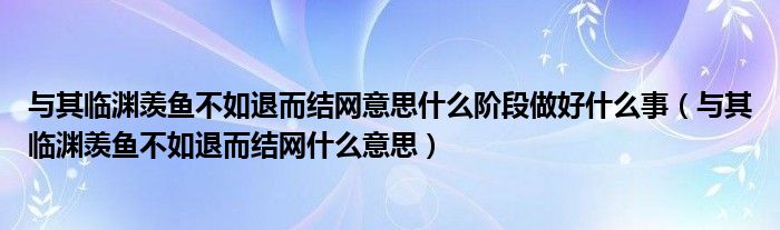 与其临渊羡鱼不如退而结网意思什么阶段做好什么事（与其临渊羡鱼不如退而结网什么意思）