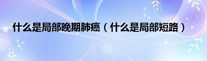 什么是局部晚期肺癌（什么是局部短路）