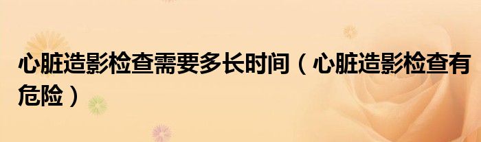 心脏造影检查需要多长时间（心脏造影检查有危险）