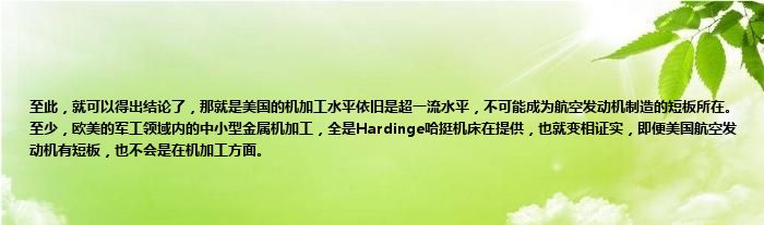 至此，就可以得出结论了，那就是美国的机加工水平依旧是超一流水平，不可能成为航空发动机制造的短板所在。至少，欧美的军工领域内的中小型金属机加工，全是Hardinge哈挺机床在提供，也就变相证实，即便美国航空发动机有短板，也不会是在机加工方面。