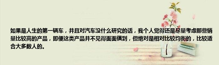 如果是人生的第一辆车，并且对汽车没什么研究的话，我个人觉得还是尽量考虑那些销量比较高的产品，即便这类产品并不见得面面俱到，但绝对是相对比较均衡的，比较适合大多数人的。