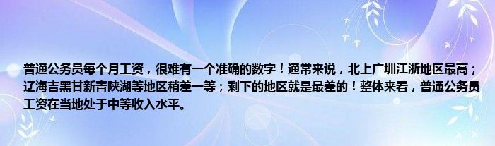 普通公务员每个月工资，很难有一个准确的数字！通常来说，北上广圳江浙地区最高；辽海吉黑甘新青陕湖等地区稍差一等；剩下的地区就是最差的！整体来看，普通公务员工资在当地处于中等收入水平。