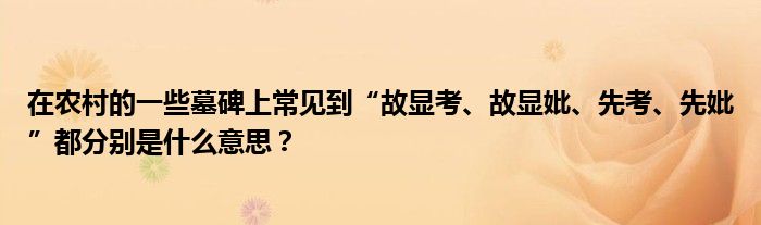 在农村的一些墓碑上常见到“故显考、故显妣、先考、先妣”都分别是什么意思？