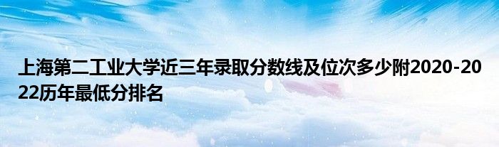 上海第二工业大学近三年录取分数线及位次多少附2020-2022历年最低分排名