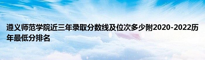 遵义师范学院近三年录取分数线及位次多少附2020-2022历年最低分排名