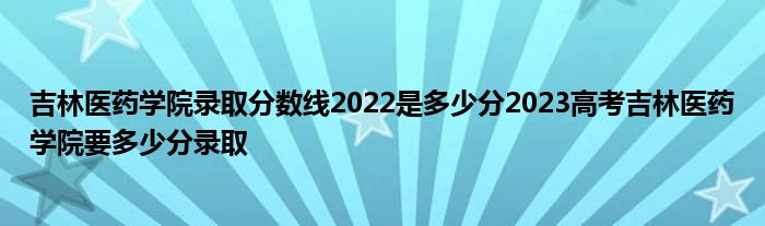 吉林医药学院录取分数线2022是多少分2023高考吉林医药学院要多少分录取