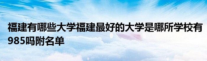 福建有哪些大学福建最好的大学是哪所学校有985吗附名单