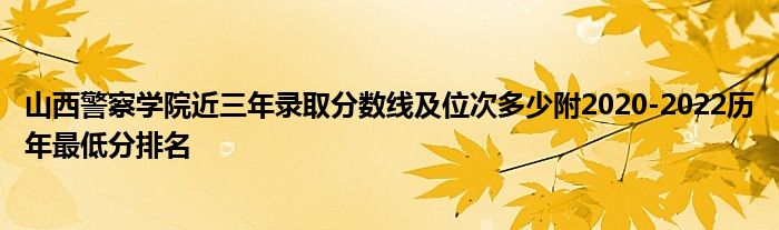 山西警察学院近三年录取分数线及位次多少附2020-2022历年最低分排名