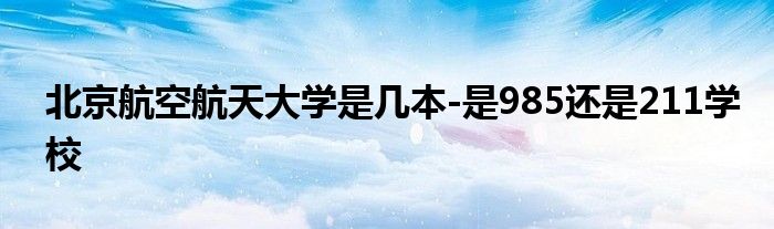 北京航空航天大学是几本-是985还是211学校