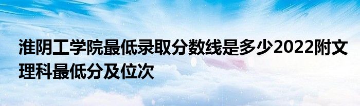 淮阴工学院最低录取分数线是多少2022附文理科最低分及位次