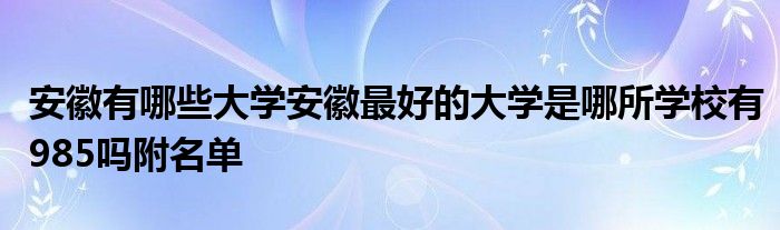 安徽有哪些大学安徽最好的大学是哪所学校有985吗附名单